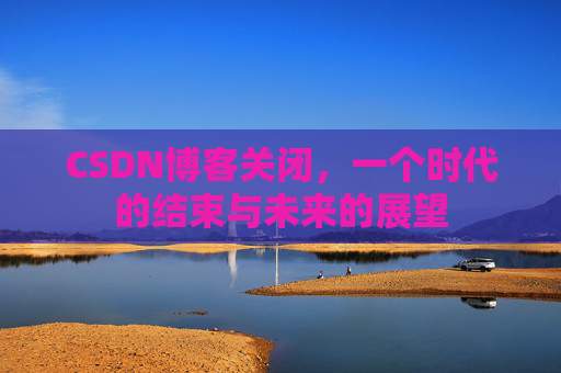 CSDN博客关闭，一个时代的结束与未来的展望